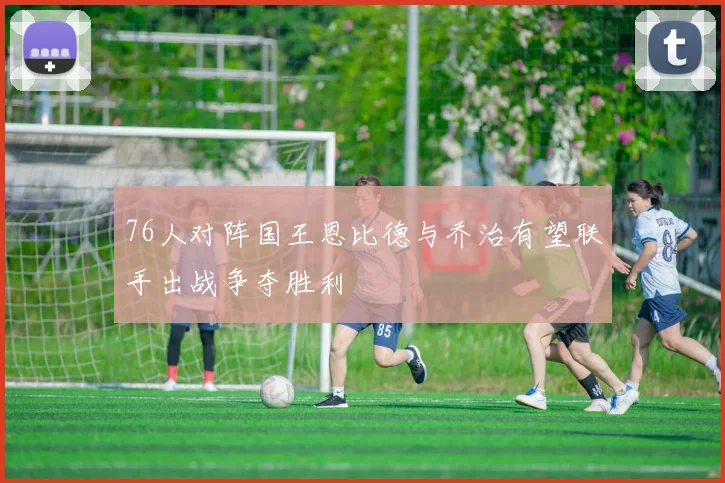 76人对阵国王恩比德与乔治有望联手出战争夺胜利