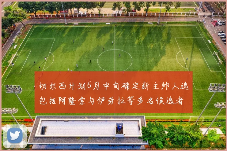 切尔西计划6月中旬确定新主帅人选包括阿隆索与伊劳拉等多名候选者
