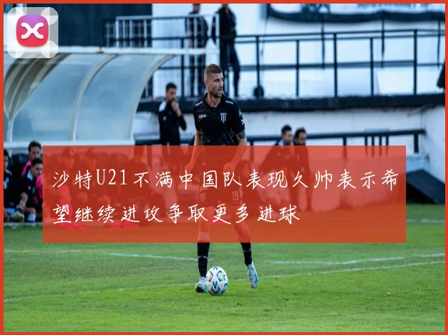 沙特U21不满中国队表现久帅表示希望继续进攻争取更多进球
