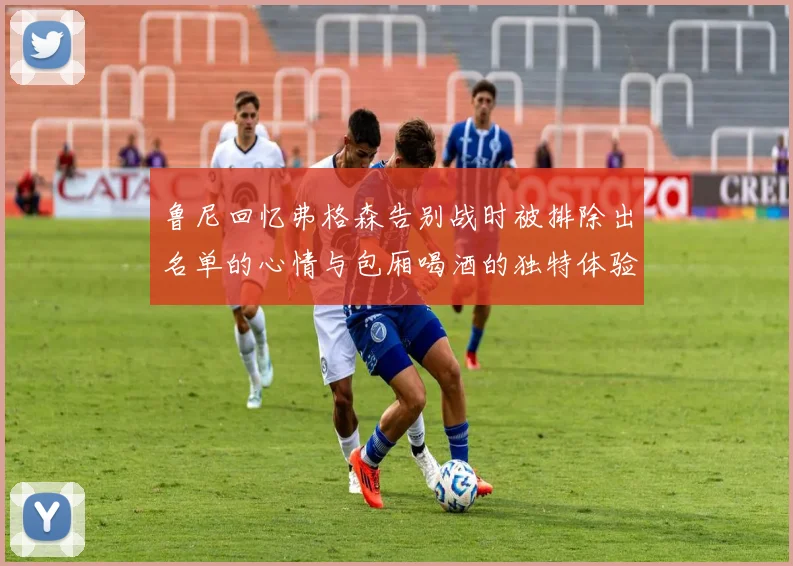 鲁尼回忆弗格森告别战时被排除出名单的心情与包厢喝酒的独特体验