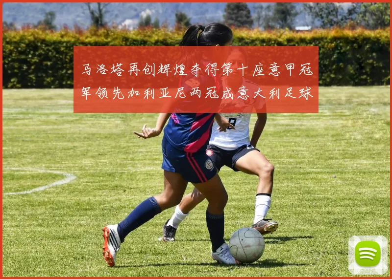 马洛塔再创辉煌夺得第十座意甲冠军领先加利亚尼两冠成意大利足球传奇