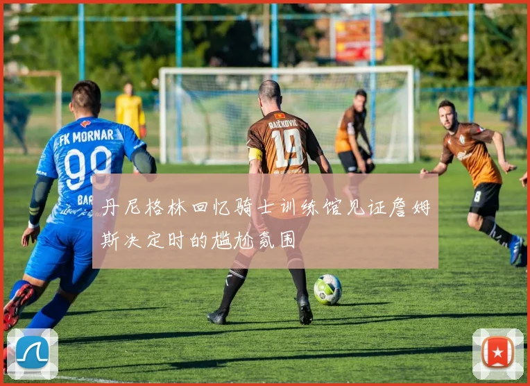 丹尼格林回忆骑士训练馆见证詹姆斯决定时的尴尬氛围