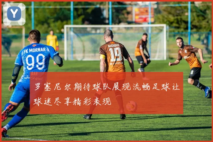 罗塞尼尔期待球队展现流畅足球让球迷尽享精彩表现