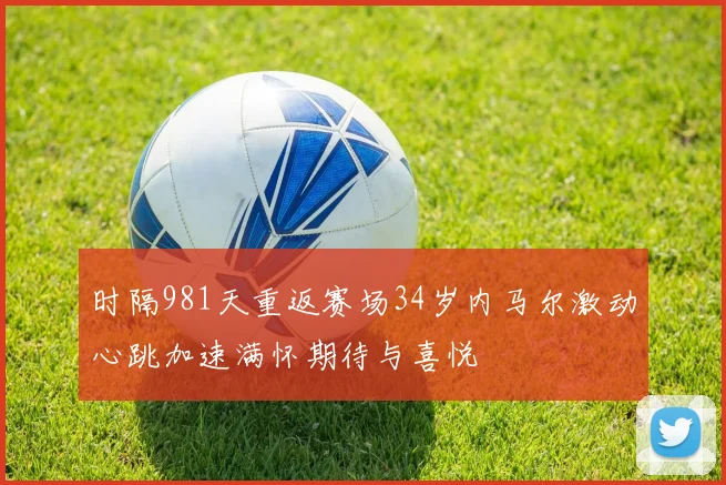 时隔981天重返赛场34岁内马尔激动心跳加速满怀期待与喜悦