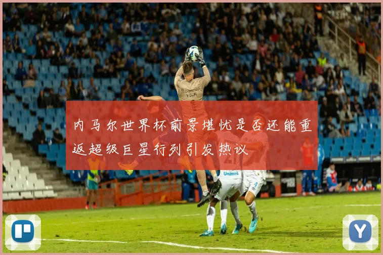 内马尔世界杯前景堪忧是否还能重返超级巨星行列引发热议