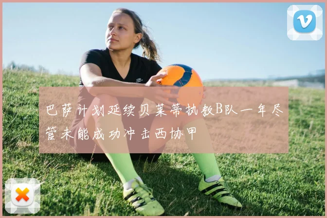 巴萨计划延续贝莱蒂执教B队一年尽管未能成功冲击西协甲