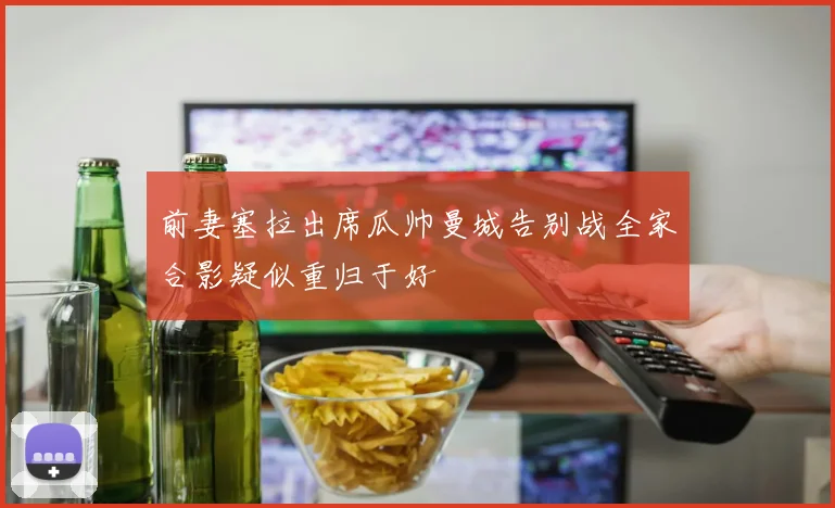 前妻塞拉出席瓜帅曼城告别战全家合影疑似重归于好