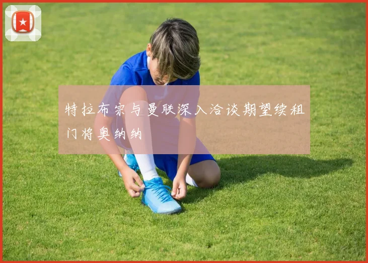特拉布宗与曼联深入洽谈期望续租门将奥纳纳