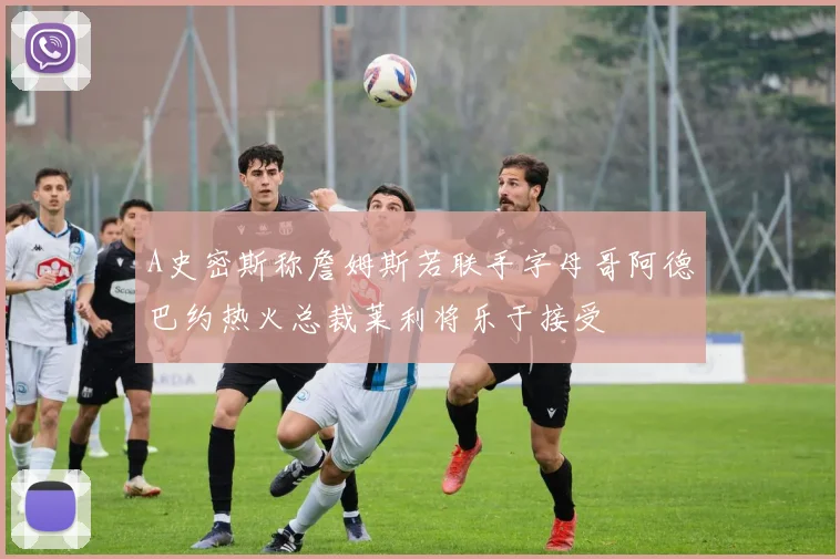 A史密斯称詹姆斯若联手字母哥阿德巴约热火总裁莱利将乐于接受