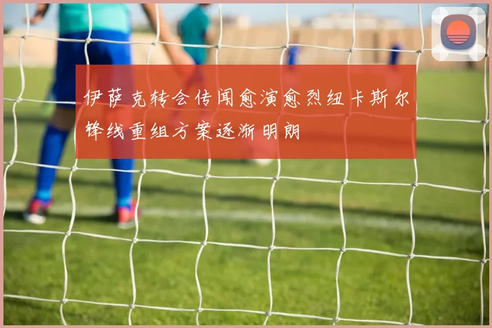 伊萨克转会传闻愈演愈烈纽卡斯尔锋线重组方案逐渐明朗