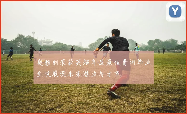 奥赖利荣获英超年度最佳青训毕业生奖展现未来潜力与才华