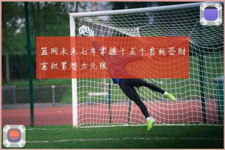 篮网未来七年掌握十五个首轮签财富积累潜力无限