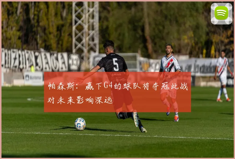 帕森斯：赢下G4的球队将夺冠此战对未来影响深远