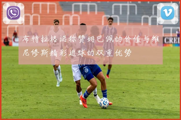 布特拉格诺称赞姆巴佩的价值与维尼修斯精彩进球的双重优势
