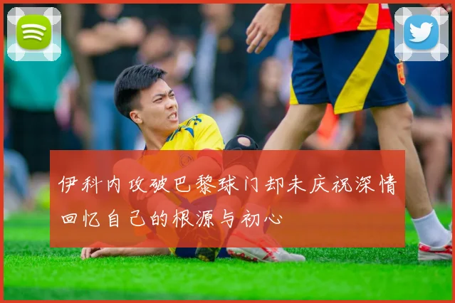 伊科内攻破巴黎球门却未庆祝深情回忆自己的根源与初心