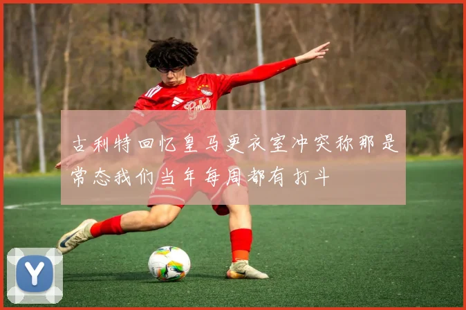 古利特回忆皇马更衣室冲突称那是常态我们当年每周都有打斗