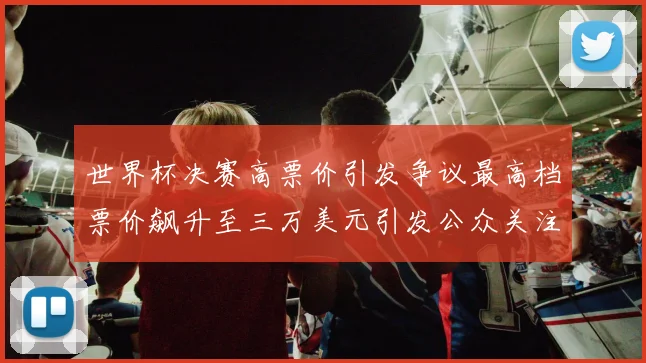 世界杯决赛高票价引发争议最高档票价飙升至三万美元引发公众关注